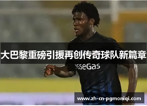 大巴黎重磅引援再创传奇球队新篇章