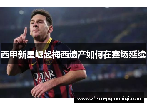西甲新星崛起梅西遗产如何在赛场延续