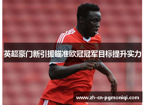 英超豪门新引援瞄准欧冠冠军目标提升实力