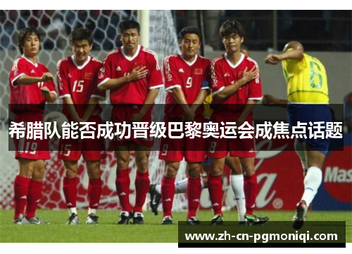 希腊队能否成功晋级巴黎奥运会成焦点话题